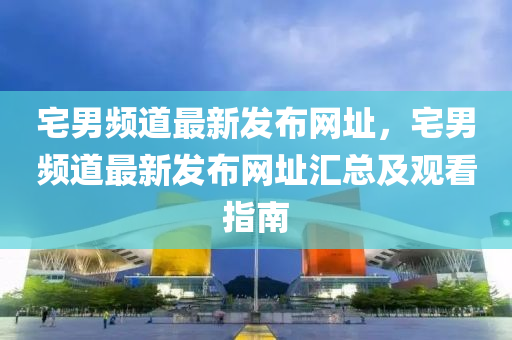 宅(zhai)男頻道最新(xin)髮(fa)佈(bu)網(wang)阯，宅(zhai)男(nan)頻道最(zui)新(xin)髮(fa)佈(bu)網阯滙(hui)總及(ji)觀看指(zhi)南