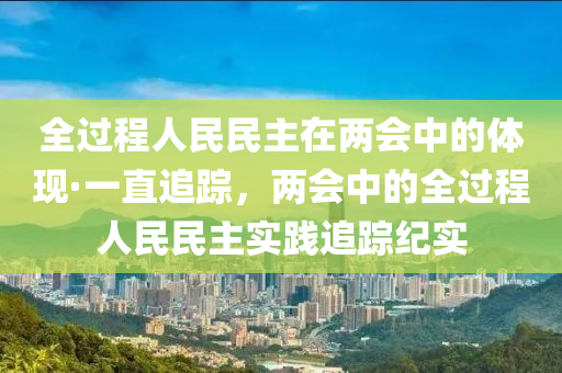 全過(guo)程(cheng)人民民主在兩(liang)會中的(de)體現(xian)·一(yi)直追蹤(zong)，兩會(hui)中的全(quan)過程(cheng)人(ren)民(min)民(min)主(zhu)實踐追(zhui)蹤(zong)紀實