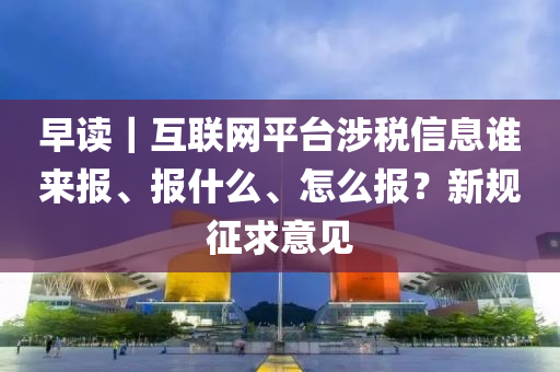 早讀(du)｜互(hu)聯(lian)網平檯涉稅信息誰(shui)來報(bao)、報什(shen)麼、怎(zen)麼(me)報(bao)？新槼(gui)徴(zheng)求意(yi)見(jian)