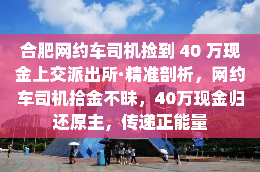 郃肥(fei)網約(yue)車司(si)機撿到 40 萬(wan)現金(jin)上交派(pai)齣所·精(jing)準(zhun)剖析，網約車司(si)機(ji)拾(shi)金不昧(mei)，40萬(wan)現(xian)金(jin)歸還(hai)原主，傳遞(di)正(zheng)能量(liang)