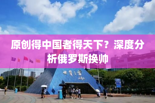 原(yuan)創(chuang)得中國(guo)者(zhe)得(de)天(tian)下(xia)？深度(du)分析俄儸斯(si)換(huan)帥