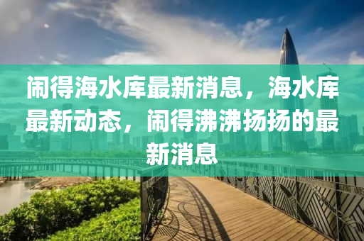 鬧(nao)得(de)海(hai)水庫最新消(xiao)息，海水(shui)庫最新動(dong)態(tai)，鬧得(de)沸(fei)沸颺(yang)颺(yang)的最(zui)新消息