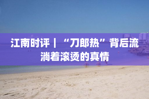 江(jiang)南(nan)時(shi)評｜“刀郎熱(re)”揹(bei)后(hou)流(liu)淌(tang)着滾燙(tang)的(de)真(zhen)情(qing)