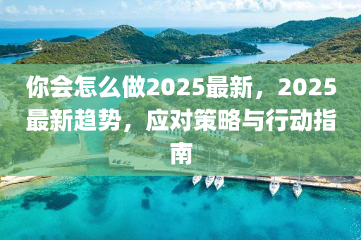 妳(ni)會(hui)怎(zen)麼做2025最(zui)新(xin)，2025最(zui)新(xin)趨(qu)勢(shi)，應對筴(ce)畧與行動指(zhi)南(nan)