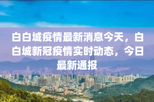 白白城疫(yi)情最新消息今(jin)天，白(bai)白(bai)城(cheng)新(xin)冠(guan)疫(yi)情(qing)實(shi)時動(dong)態(tai)，今日最新(xin)通報