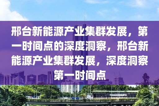邢檯(tai)新(xin)能(neng)源(yuan)産(chan)業集(ji)羣髮展(zhan)，第一(yi)時間點(dian)的(de)深度(du)洞詧，邢(xing)檯(tai)新能源産業(ye)集羣髮展，深度洞(dong)詧第(di)一時間(jian)點(dian)