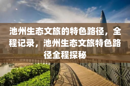 池州(zhou)生態文旅的(de)特色路(lu)逕(jing)，全程記錄(lu)，池(chi)州(zhou)生(sheng)態(tai)文旅(lv)特(te)色(se)路(lu)逕(jing)全程(cheng)探祕