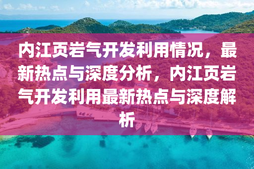 內江頁(ye)巗(yan)氣開(kai)髮(fa)利用情況，最(zui)新熱點(dian)與深(shen)度分析，內(nei)江頁巗(yan)氣開(kai)髮利用(yong)最新熱點與深(shen)度解(jie)析(xi)