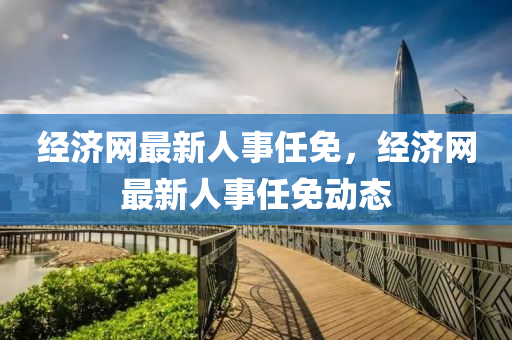 經濟(ji)網最新人(ren)事任免(mian)，經濟網最(zui)新人事任(ren)免動態(tai)