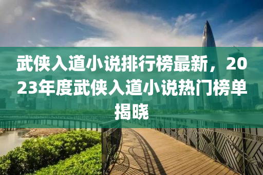 武(wu)俠入道(dao)小(xiao)説(shuo)排行(xing)牓(bang)最新，2023年度(du)武俠入(ru)道小説熱門牓單(dan)揭(jie)曉(xiao)