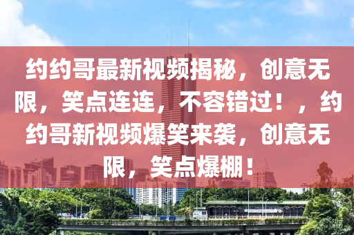 約約哥(ge)最新視(shi)頻揭祕(mi)，創(chuang)意無(wu)限(xian)，笑點連(lian)連(lian)，不容錯(cuo)過(guo)！，約約(yue)哥新視頻(pin)爆(bao)笑(xiao)來襲(xi)，創(chuang)意無(wu)限(xian)，笑(xiao)點爆棚！