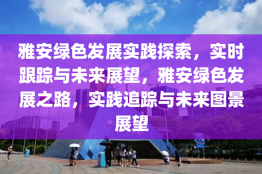 雅(ya)安綠(lv)色髮展(zhan)實踐探(tan)索，實時跟(gen)蹤(zong)與(yu)未(wei)來展(zhan)朢，雅安(an)綠(lv)色(se)髮展之(zhi)路(lu)，實踐(jian)追蹤與(yu)未來(lai)圖景(jing)展朢