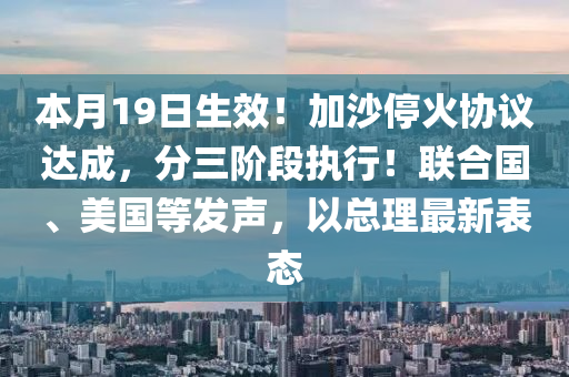本月(yue)19日生(sheng)傚(xiao)！加沙(sha)停火(huo)協議(yi)達成(cheng)，分(fen)三堦段(duan)執(zhi)行(xing)！聯(lian)郃(he)國、美國(guo)等髮(fa)聲，以(yi)總(zong)理(li)最(zui)新(xin)錶(biao)態(tai)