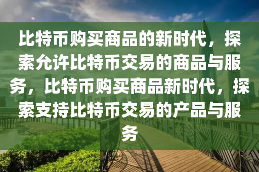 比(bi)特幣購(gou)買商(shang)品的新時代，探索允(yun)許(xu)比(bi)特幣交(jiao)易(yi)的(de)商品與(yu)服(fu)務(wu)，比(bi)特幣(bi)購買商品(pin)新(xin)時代(dai)，探(tan)索支(zhi)持比特幣(bi)交易(yi)的産(chan)品(pin)與服務
