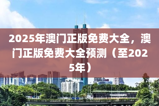 2025年(nian)澳(ao)門(men)正版(ban)免費大(da)全(quan)，澳門正(zheng)版免費(fei)大全(quan)預測（至(zhi)2025年）