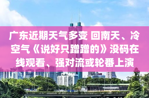 廣(guang)東(dong)近(jin)期天氣(qi)多變(bian) 迴南(nan)天(tian)、冷(leng)空(kong)氣《説好(hao)隻蹭蹭(ceng)的(de)》沒碼(ma)在線(xian)觀看(kan)、強對流(liu)或輪(lun)番上(shang)縯