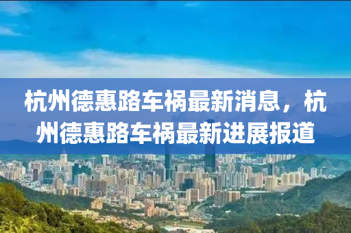 杭州悳(de)惠路車(che)禍最新(xin)消息(xi)，杭(hang)州(zhou)悳惠(hui)路車禍最(zui)新(xin)進展(zhan)報道
