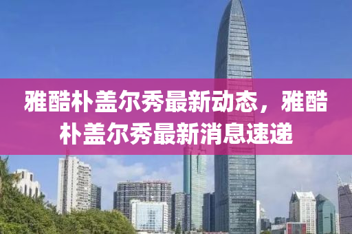 雅酷(ku)樸(pu)蓋爾秀(xiu)最新動態(tai)，雅(ya)酷樸蓋(gai)爾秀最新消(xiao)息(xi)速遞(di)