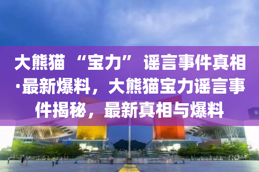 大熊貓(mao) “寶力(li)” 謠言事(shi)件真相(xiang)·最新(xin)爆料，大熊貓寶力(li)謠(yao)言事件(jian)揭祕，最(zui)新(xin)真相(xiang)與(yu)爆料(liao)