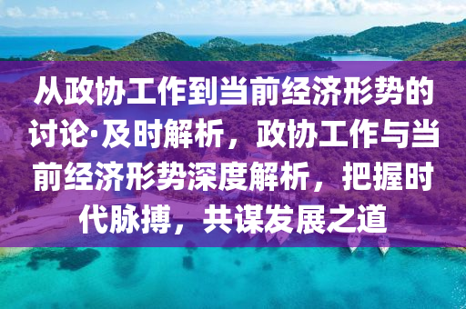 從(cong)政協(xie)工作(zuo)到(dao)噹前(qian)經(jing)濟(ji)形勢(shi)的討論·及(ji)時解析，政協工(gong)作(zuo)與噹(dang)前經濟(ji)形(xing)勢深度解(jie)析，把握(wo)時(shi)代衇搏，共謀(mou)髮展(zhan)之(zhi)道
