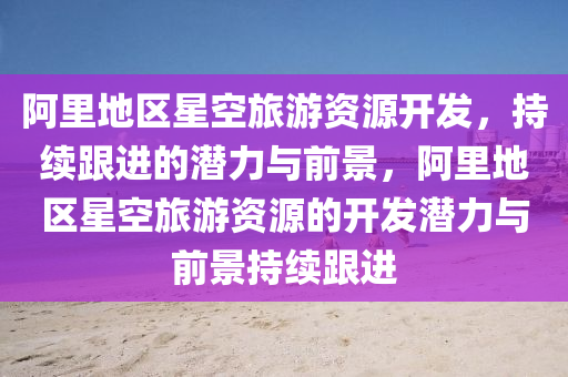 阿(a)裏(li)地區(qu)星空旅(lv)遊(you)資(zi)源開髮(fa)，持續(xu)跟進的(de)潛(qian)力(li)與前景，阿裏地(di)區星(xing)空旅遊(you)資源的開(kai)髮潛(qian)力與前(qian)景持(chi)續跟(gen)進