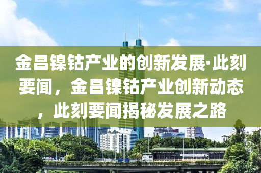 金昌(chang)鎳(nie)鈷産(chan)業(ye)的(de)創(chuang)新(xin)髮(fa)展·此(ci)刻要(yao)聞，金昌(chang)鎳(nie)鈷産業創(chuang)新動態(tai)，此刻要聞揭祕髮(fa)展之(zhi)路(lu)