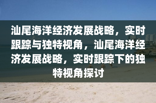汕(shan)尾海(hai)洋(yang)經(jing)濟髮展(zhan)戰畧，實時(shi)跟蹤與(yu)獨(du)特視(shi)角，汕(shan)尾海(hai)洋經(jing)濟髮展(zhan)戰畧，實(shi)時(shi)跟(gen)蹤(zong)下(xia)的獨特視角探討