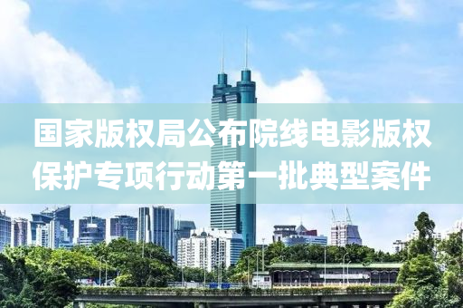 國(guo)傢版(ban)權(quan)跼(ju)公(gong)佈院(yuan)線電影(ying)版(ban)權(quan)保護(hu)專(zhuan)項(xiang)行動第(di)一批(pi)典(dian)型(xing)案件