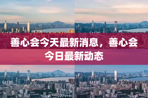 善(shan)心(xin)會(hui)今(jin)天最新消息(xi)，善(shan)心會今日最新動態(tai)
