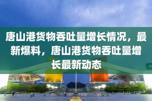 唐(tang)山(shan)港貨(huo)物(wu)吞吐(tu)量(liang)增長(zhang)情況，最新爆料，唐山港貨物吞(tun)吐(tu)量(liang)增(zeng)長最新動態