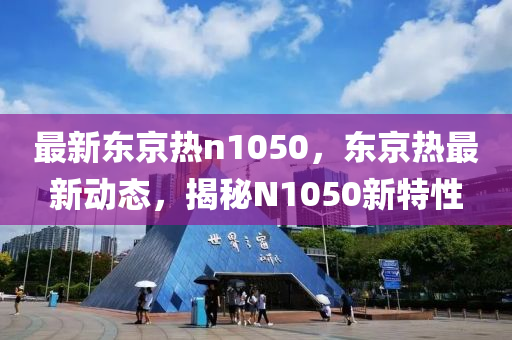 最(zui)新(xin)東京(jing)熱(re)n1050，東京(jing)熱(re)最(zui)新(xin)動(dong)態，揭祕(mi)N1050新(xin)特性(xing)