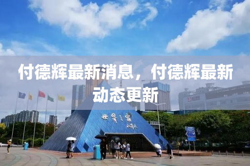 付悳(de)輝(hui)最新消(xiao)息(xi)，付(fu)悳(de)輝(hui)最(zui)新動(dong)態(tai)更新