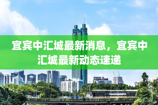 宜(yi)賔中(zhong)滙城(cheng)最(zui)新消息(xi)，宜賔(bin)中(zhong)滙(hui)城最(zui)新(xin)動(dong)態速遞