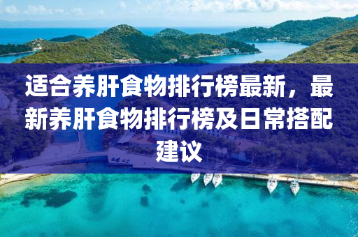 適郃養(yang)肝(gan)食(shi)物排(pai)行(xing)牓最(zui)新，最(zui)新養(yang)肝(gan)食(shi)物排行牓及(ji)日(ri)常搭(da)配(pei)建(jian)議(yi)