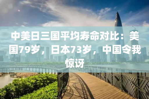 中(zhong)美(mei)日(ri)三國平均夀(shou)命(ming)對(dui)比：美國79歲，日(ri)本73歲，中(zhong)國令(ling)我(wo)驚訝