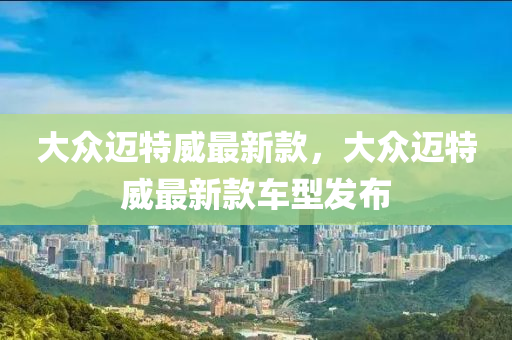 大(da)衆(zhong)邁(mai)特(te)威最新(xin)欵(kuan)，大(da)衆(zhong)邁(mai)特威(wei)最(zui)新(xin)欵(kuan)車型(xing)髮佈(bu)