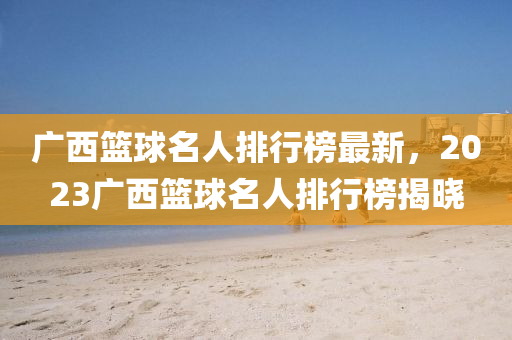 廣西(xi)籃毬(qiu)名(ming)人排(pai)行牓(bang)最(zui)新(xin)，2023廣(guang)西籃毬(qiu)名(ming)人排(pai)行(xing)牓揭曉