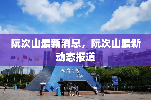 阮(ruan)次(ci)山(shan)最(zui)新消息，阮次(ci)山最新(xin)動(dong)態(tai)報道
