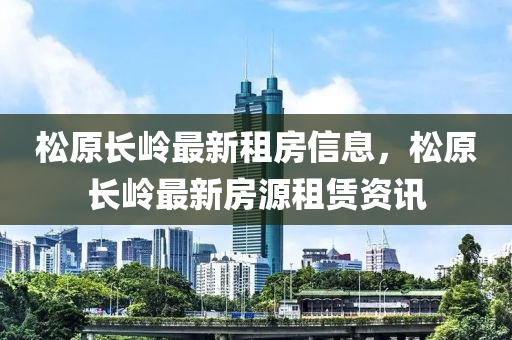鬆(song)原(yuan)長嶺(ling)最新租(zu)房(fang)信(xin)息，鬆(song)原長(zhang)嶺最(zui)新房(fang)源租(zu)賃資(zi)訊