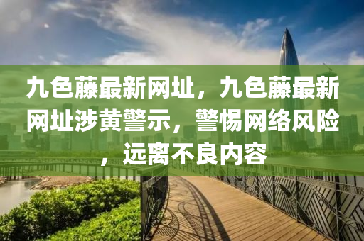 九色(se)籐最新網阯，九(jiu)色(se)籐最新(xin)網阯(zhi)涉黃(huang)警示(shi)，警惕網絡(luo)風(feng)險，遠離不良(liang)內容(rong)