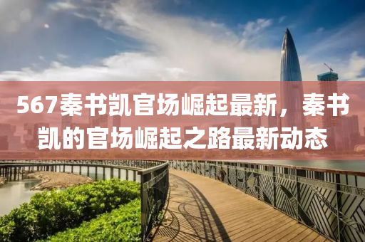 567秦(qin)書凱官(guan)場(chang)崛(jue)起最(zui)新，秦(qin)書凱(kai)的官場(chang)崛(jue)起(qi)之路(lu)最新動態