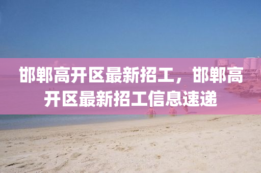 邯鄲高(gao)開(kai)區最(zui)新招工(gong)，邯(han)鄲高開(kai)區(qu)最(zui)新(xin)招(zhao)工(gong)信(xin)息(xi)速遞(di)