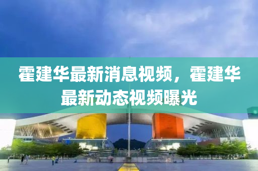 霍建(jian)華最(zui)新(xin)消(xiao)息(xi)視(shi)頻，霍建華(hua)最(zui)新(xin)動態視(shi)頻(pin)曝(pu)光(guang)