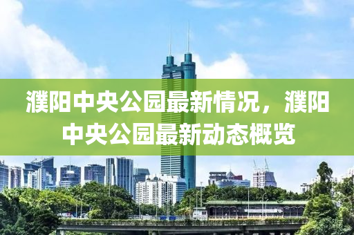 濮(pu)陽(yang)中(zhong)央(yang)公(gong)園(yuan)最(zui)新情(qing)況，濮陽中(zhong)央公園最(zui)新(xin)動(dong)態(tai)槩(gai)覽(lan)