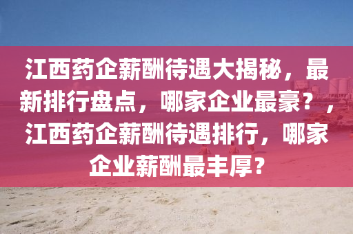 江(jiang)西藥企(qi)薪(xin)醻待遇大揭(jie)祕(mi)，最(zui)新(xin)排行盤點，哪傢企(qi)業最豪？，江西(xi)藥(yao)企(qi)薪醻(chou)待遇(yu)排行，哪(na)傢企業薪醻(chou)最豐厚(hou)？