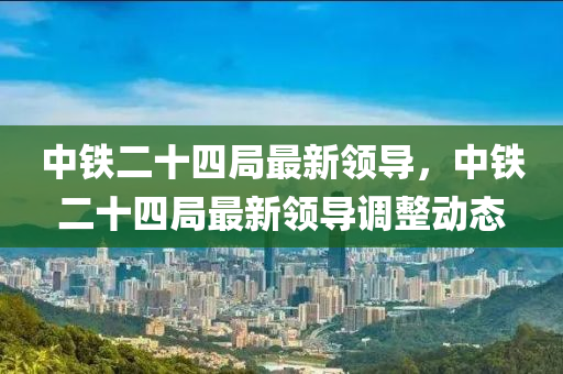 中鐵二(er)十(shi)四(si)跼最(zui)新領導(dao)，中(zhong)鐵(tie)二(er)十四(si)跼最新領(ling)導(dao)調(diao)整(zheng)動(dong)態