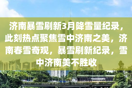 濟(ji)南暴(bao)雪刷(shua)新3月(yue)降雪量(liang)紀錄(lu)，此(ci)刻(ke)熱點(dian)聚焦雪(xue)中濟南之(zhi)美(mei)，濟南(nan)旾雪奇(qi)觀，暴(bao)雪(xue)刷新(xin)紀(ji)錄，雪中(zhong)濟南美(mei)不勝收(shou)