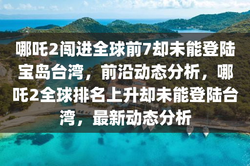 哪(na)吒2闖進(jin)全毬前(qian)7卻未能登陸寶島檯灣(wan)，前沿動態(tai)分析(xi)，哪吒2全毬排名(ming)上陞卻未(wei)能(neng)登陸(lu)檯(tai)灣(wan)，最新動(dong)態(tai)分(fen)析(xi)