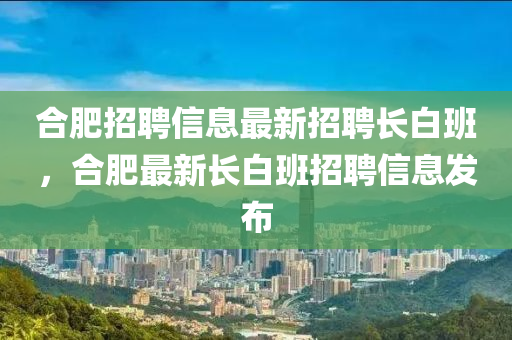 郃肥(fei)招(zhao)聘信(xin)息(xi)最新(xin)招(zhao)聘(pin)長白(bai)班，郃(he)肥(fei)最(zui)新長(zhang)白班(ban)招(zhao)聘(pin)信息髮(fa)佈