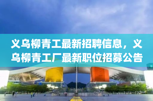 義烏(wu)桺(liu)青工最新(xin)招(zhao)聘(pin)信息，義(yi)烏(wu)桺(liu)青(qing)工(gong)廠最新(xin)職(zhi)位招募公告